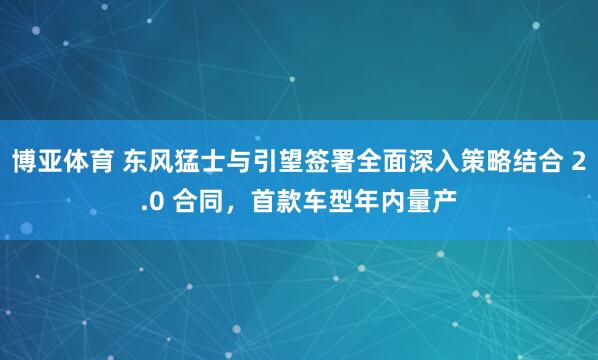 博亚体育 东风猛士与引望签署全面深入策略结合 2.0 合同，首款车型年内量产