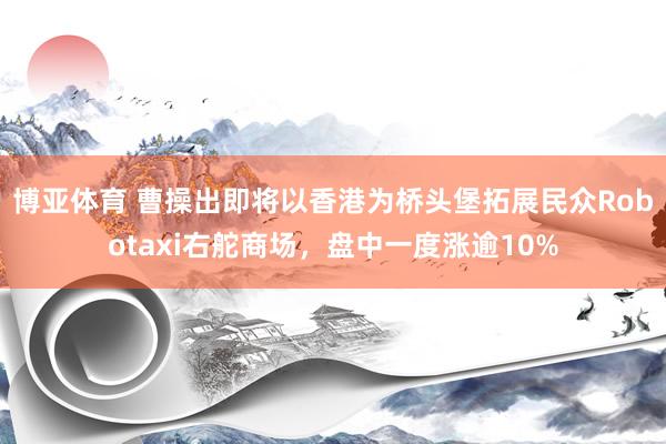 博亚体育 曹操出即将以香港为桥头堡拓展民众Robotaxi右舵商场，盘中一度涨逾10%