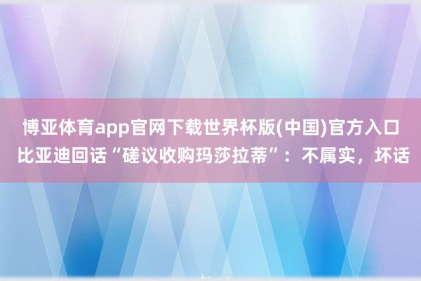 博亚体育app官网下载世界杯版(中国)官方入口 比亚迪回话“磋议收购玛莎拉蒂”：不属实，坏话