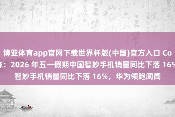 博亚体育app官网下载世界杯版(中国)官方入口 Counterpoint 敷陈：2026 年五一假期中国智妙手机销量同比下落 16%，华为领跑阛阓