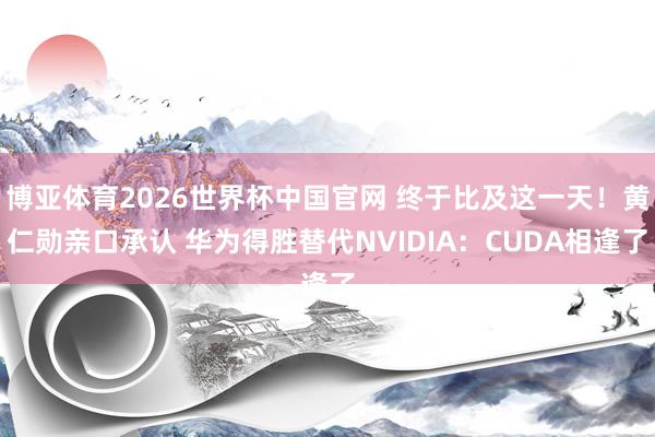 博亚体育2026世界杯中国官网 终于比及这一天！黄仁勋亲口承认 华为得胜替代NVIDIA：CUDA相逢了