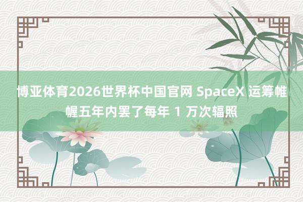 博亚体育2026世界杯中国官网 SpaceX 运筹帷幄五年内罢了每年 1 万次辐照