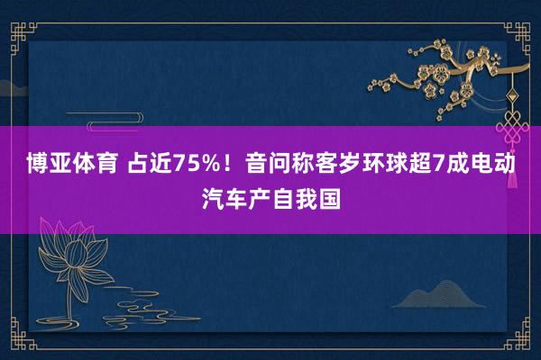 博亚体育 占近75%！音问称客岁环球超7成电动汽车产自我国