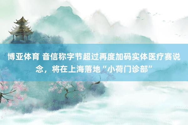 博亚体育 音信称字节超过再度加码实体医疗赛说念，将在上海落地“小荷门诊部”