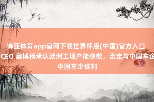 博亚体育app官网下载世界杯版(中国)官方入口 环球 CEO 奥博穆承认欧洲工场产能弥散，否定与中国车企谈判