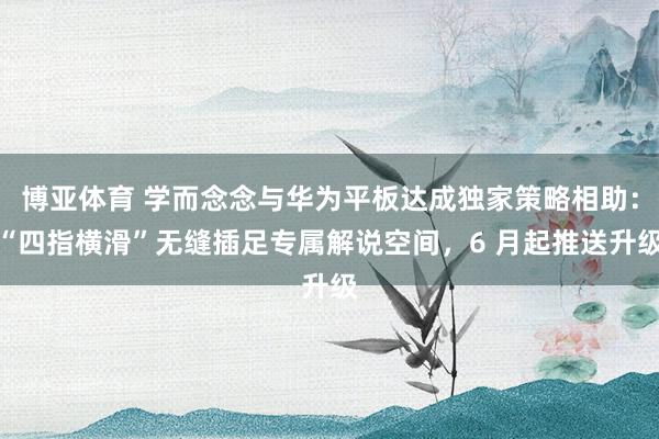 博亚体育 学而念念与华为平板达成独家策略相助：“四指横滑”无缝插足专属解说空间，6 月起推送升级