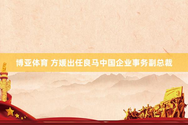 博亚体育 方媛出任良马中国企业事务副总裁