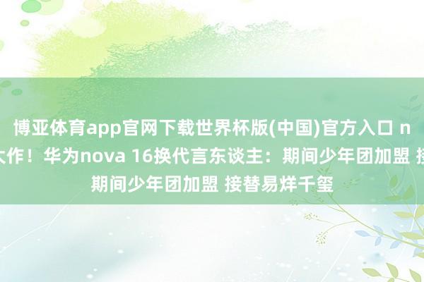 博亚体育app官网下载世界杯版(中国)官方入口 nova十周年大作！华为nova 16换代言东谈主：期间少年团加盟 接替易烊千玺