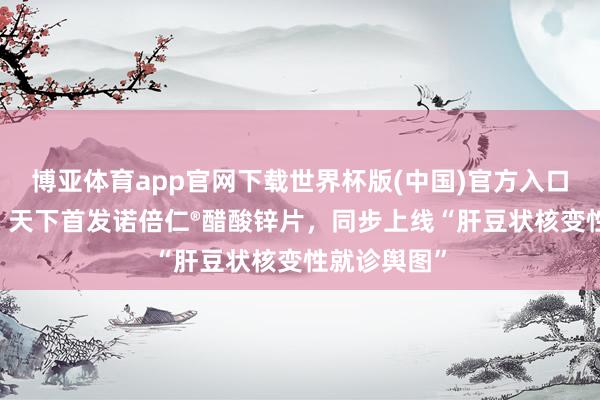 博亚体育app官网下载世界杯版(中国)官方入口 阿里健康：天下首发诺倍仁®醋酸锌片，同步上线“肝豆状核变性就诊舆图”