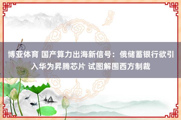 博亚体育 国产算力出海新信号：俄储蓄银行欲引入华为昇腾芯片 试图解围西方制裁