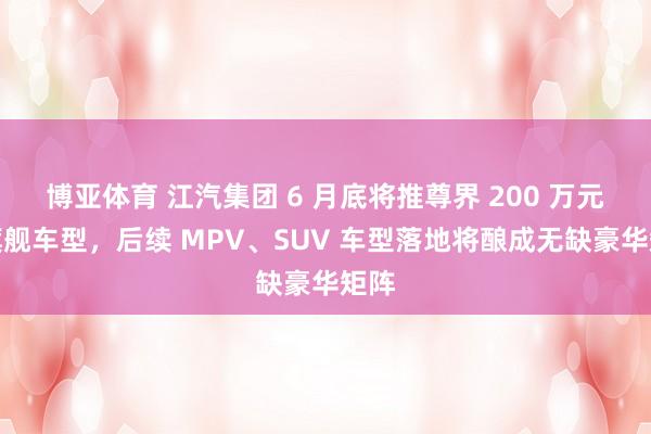 博亚体育 江汽集团 6 月底将推尊界 200 万元级旗舰车型，后续 MPV、SUV 车型落地将酿成无缺豪华矩阵
