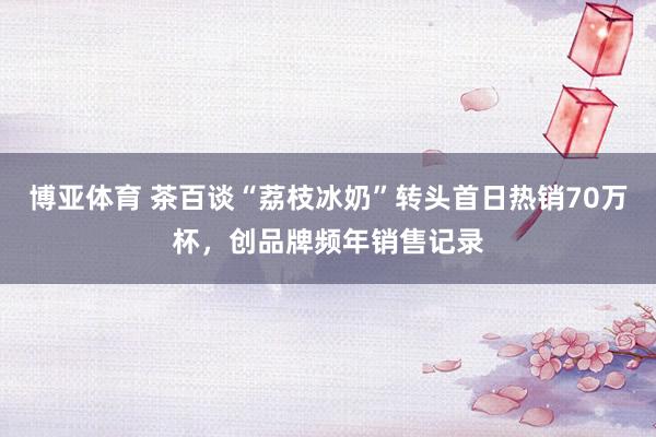 博亚体育 茶百谈“荔枝冰奶”转头首日热销70万杯，创品牌频年销售记录