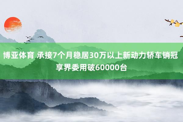 博亚体育 承接7个月稳居30万以上新动力轿车销冠 享界委用破60000台