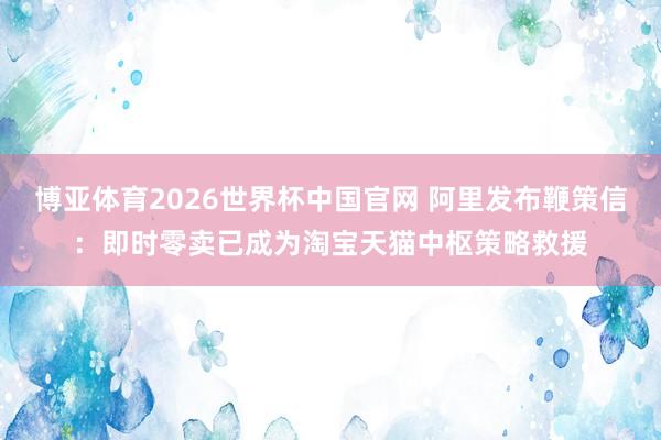 博亚体育2026世界杯中国官网 阿里发布鞭策信：即时零卖已成为淘宝天猫中枢策略救援