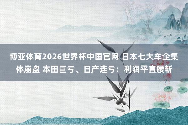 博亚体育2026世界杯中国官网 日本七大车企集体崩盘 本田巨亏、日产连亏：利润平直腰斩