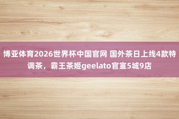 博亚体育2026世界杯中国官网 国外茶日上线4款特调茶，霸王茶姬geelato官宣5城9店