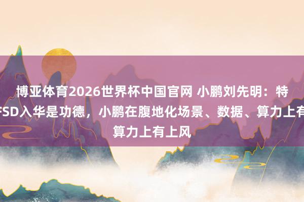 博亚体育2026世界杯中国官网 小鹏刘先明：特斯拉FSD入华是功德，小鹏在腹地化场景、数据、算力上有上风