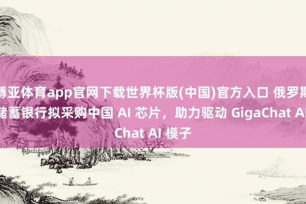 博亚体育app官网下载世界杯版(中国)官方入口 俄罗斯联邦储蓄银行拟采购中国 AI 芯片，助力驱动 GigaChat AI 模子