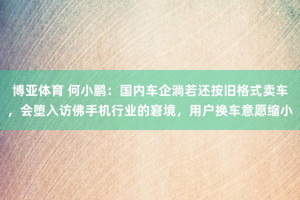 博亚体育 何小鹏：国内车企淌若还按旧格式卖车，会堕入访佛手机行业的窘境，用户换车意愿缩小