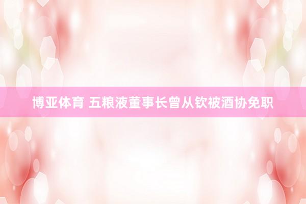 博亚体育 五粮液董事长曾从钦被酒协免职