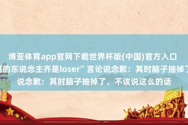 博亚体育app官网下载世界杯版(中国)官方入口 俞浩就“不可爱追觅的东说念主齐是loser”言论说念歉：其时脑子抽掉了，不该说这么的话