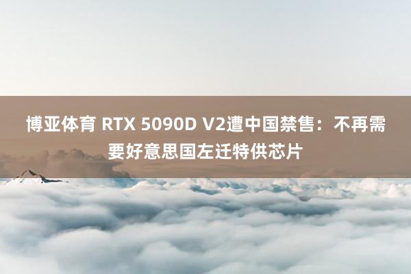 博亚体育 RTX 5090D V2遭中国禁售：不再需要好意思国左迁特供芯片