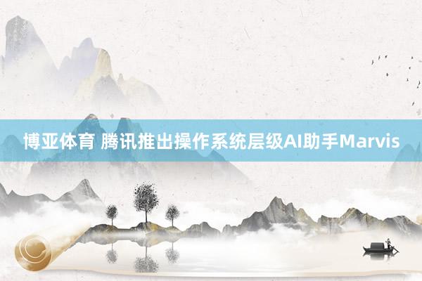 博亚体育 腾讯推出操作系统层级AI助手Marvis