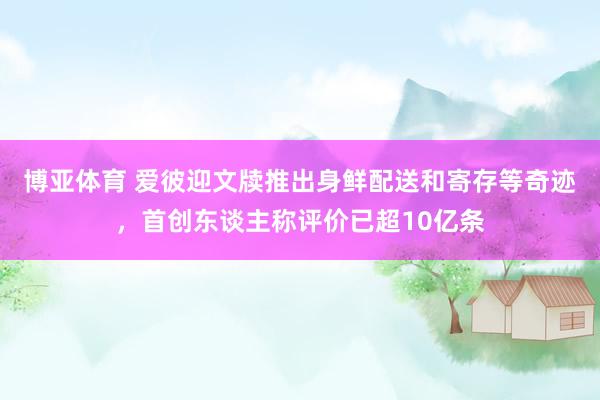 博亚体育 爱彼迎文牍推出身鲜配送和寄存等奇迹，首创东谈主称评价已超10亿条
