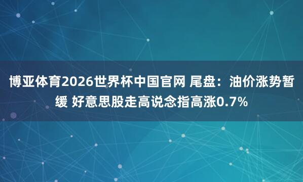 博亚体育2026世界杯中国官网 尾盘：油价涨势暂缓 好意思股走高说念指高涨0.7%