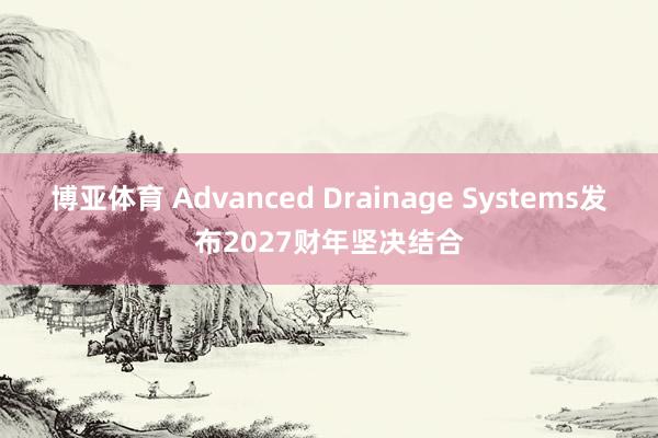 博亚体育 Advanced Drainage Systems发布2027财年坚决结合