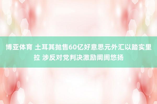 博亚体育 土耳其抛售60亿好意思元外汇以踏实里拉 涉反对党判决激励阛阓悠扬
