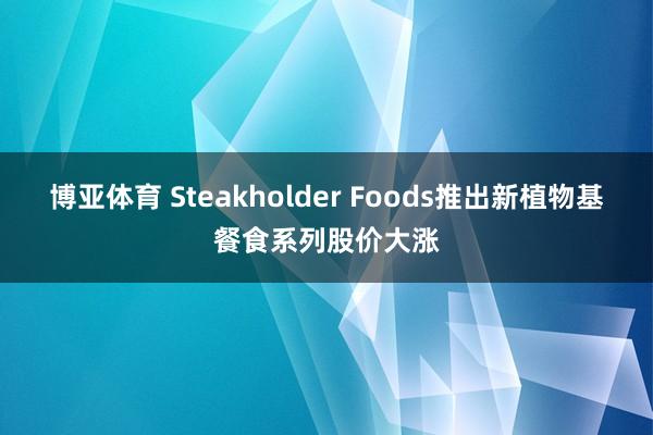 博亚体育 Steakholder Foods推出新植物基餐食系列股价大涨