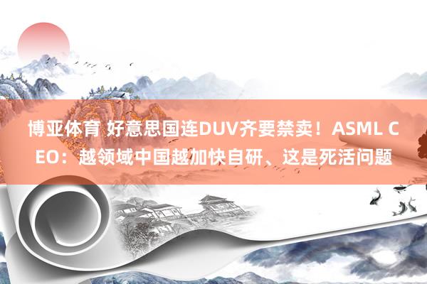 博亚体育 好意思国连DUV齐要禁卖！ASML CEO：越领域中国越加快自研、这是死活问题