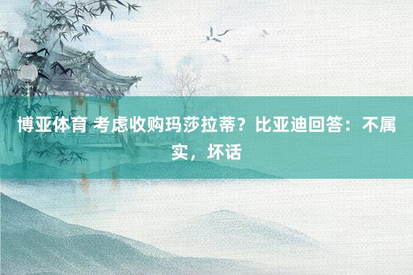 博亚体育 考虑收购玛莎拉蒂？比亚迪回答：不属实，坏话