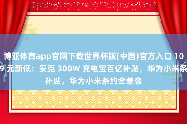 博亚体育app官网下载世界杯版(中国)官方入口 1099 → 859 元新低：安克 300W 充电宝百亿补贴，华为小米条约全兼容