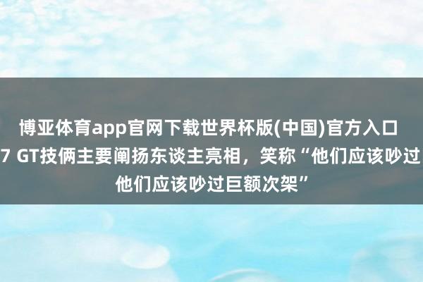博亚体育app官网下载世界杯版(中国)官方入口 雷军率YU7 GT技俩主要阐扬东谈主亮相，笑称“他们应该吵过巨额次架”