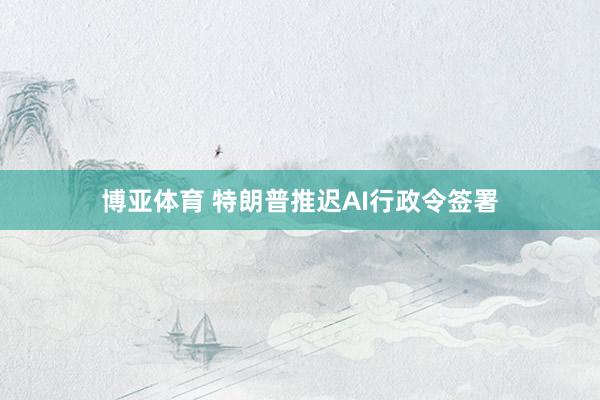 博亚体育 特朗普推迟AI行政令签署