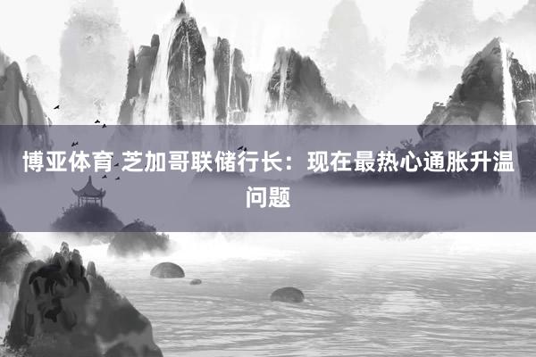 博亚体育 芝加哥联储行长：现在最热心通胀升温问题