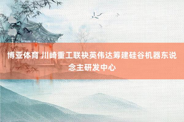 博亚体育 川崎重工联袂英伟达筹建硅谷机器东说念主研发中心