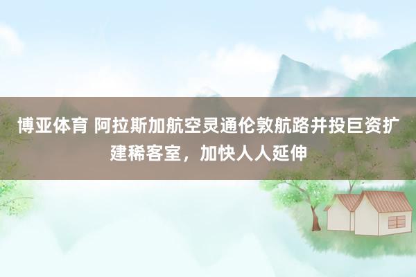 博亚体育 阿拉斯加航空灵通伦敦航路并投巨资扩建稀客室，加快人人延伸