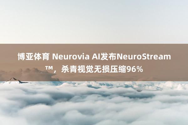 博亚体育 Neurovia AI发布NeuroStream™，杀青视觉无损压缩96%
