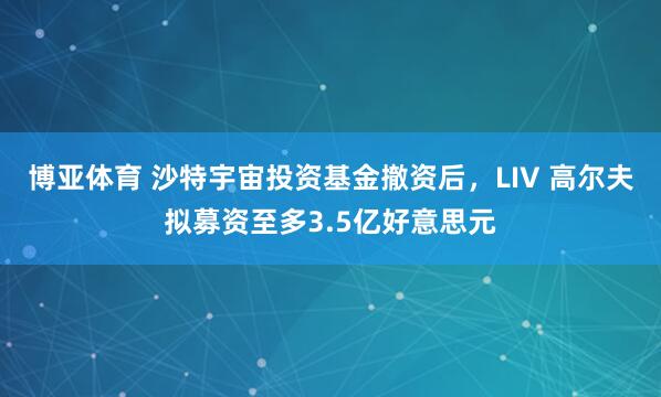 博亚体育 沙特宇宙投资基金撤资后，LIV 高尔夫拟募资至多3.5亿好意思元