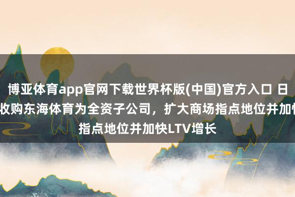 博亚体育app官网下载世界杯版(中国)官方入口 日企Leifras收购东海体育为全资子公司，扩大商场指点地位并加快LTV增长