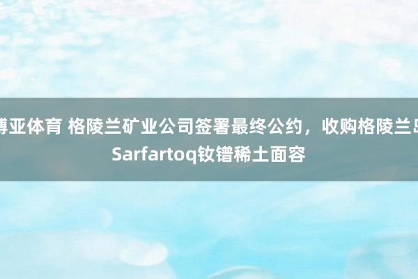 博亚体育 格陵兰矿业公司签署最终公约，收购格陵兰岛Sarfartoq钕镨稀土面容
