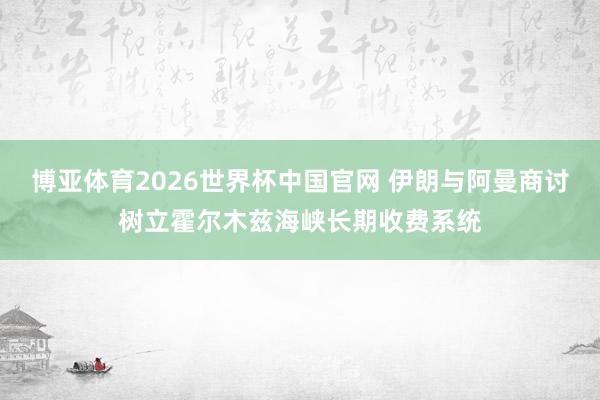 博亚体育2026世界杯中国官网 伊朗与阿曼商讨树立霍尔木兹海峡长期收费系统
