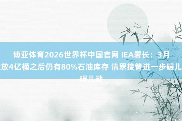 博亚体育2026世界杯中国官网 IEA署长：3月投放4亿桶之后仍有80%石油库存 清翠接管进一步碾儿动