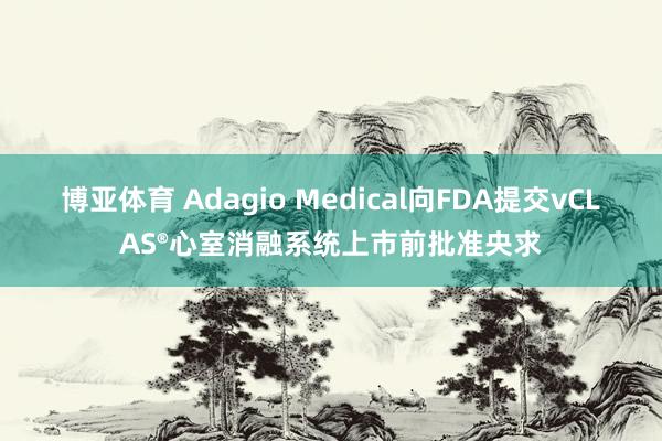 博亚体育 Adagio Medical向FDA提交vCLAS®心室消融系统上市前批准央求