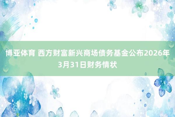 博亚体育 西方财富新兴商场债务基金公布2026年3月31日财务情状