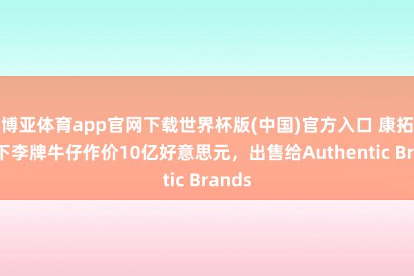 博亚体育app官网下载世界杯版(中国)官方入口 康拓将旗下李牌牛仔作价10亿好意思元，出售给Authentic Brands