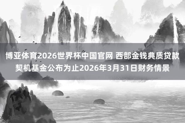 博亚体育2026世界杯中国官网 西部金钱典质贷款契机基金公布为止2026年3月31日财务情景
